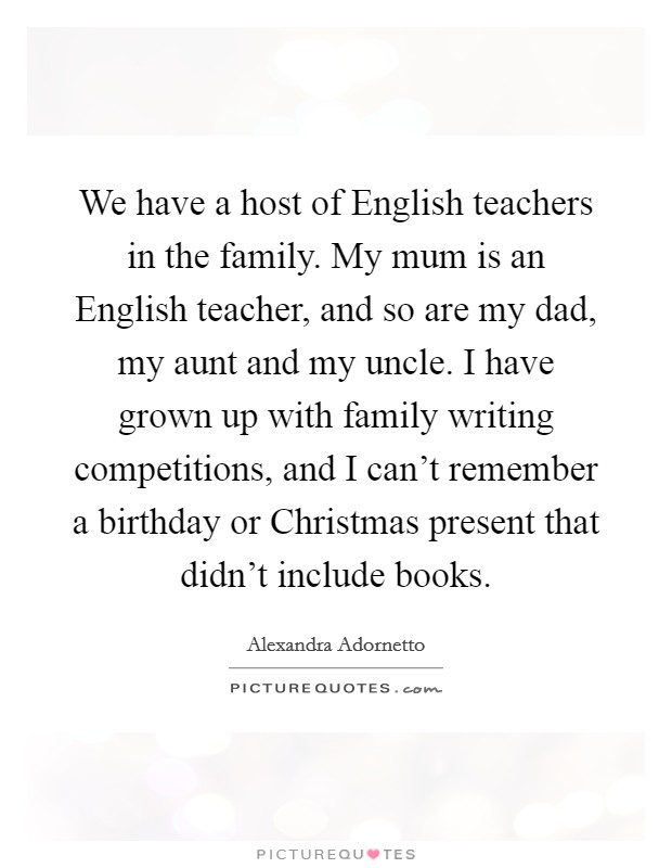 We have a host of English teachers in the family. My mum is an English teacher, and so are my dad, my aunt and my uncle. I have grown up with family writing competitions, and I can’t remember a birthday or Christmas present that didn’t include books Picture Quote #1