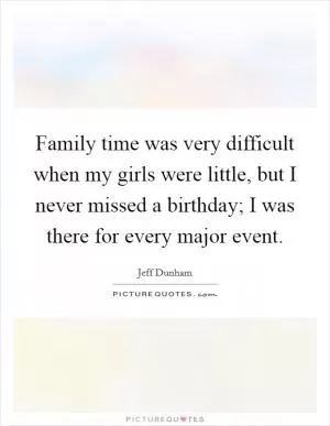 Family time was very difficult when my girls were little, but I never missed a birthday; I was there for every major event Picture Quote #1