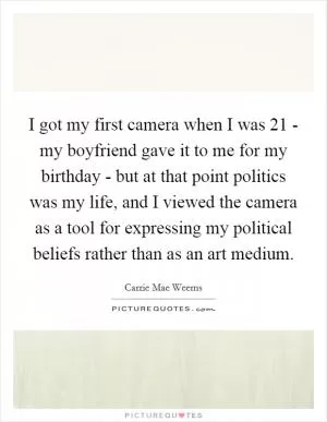 I got my first camera when I was 21 - my boyfriend gave it to me for my birthday - but at that point politics was my life, and I viewed the camera as a tool for expressing my political beliefs rather than as an art medium Picture Quote #1