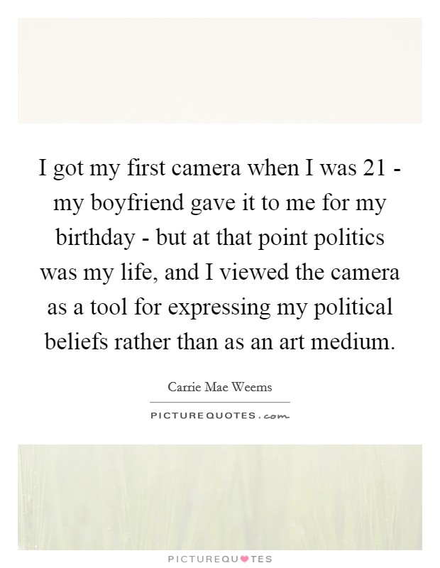 I got my first camera when I was 21 - my boyfriend gave it to me for my birthday - but at that point politics was my life, and I viewed the camera as a tool for expressing my political beliefs rather than as an art medium. Picture Quote #1