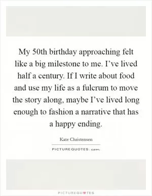 My 50th birthday approaching felt like a big milestone to me. I’ve lived half a century. If I write about food and use my life as a fulcrum to move the story along, maybe I’ve lived long enough to fashion a narrative that has a happy ending Picture Quote #1