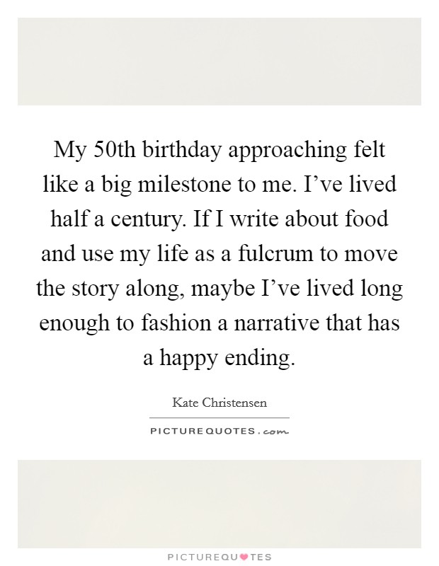 My 50th birthday approaching felt like a big milestone to me. I've lived half a century. If I write about food and use my life as a fulcrum to move the story along, maybe I've lived long enough to fashion a narrative that has a happy ending. Picture Quote #1