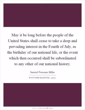 May it be long before the people of the United States shall cease to take a deep and pervading interest in the Fourth of July, as the birthday of our national life, or the event which then occurred shall be subordinated to any other of our national history Picture Quote #1