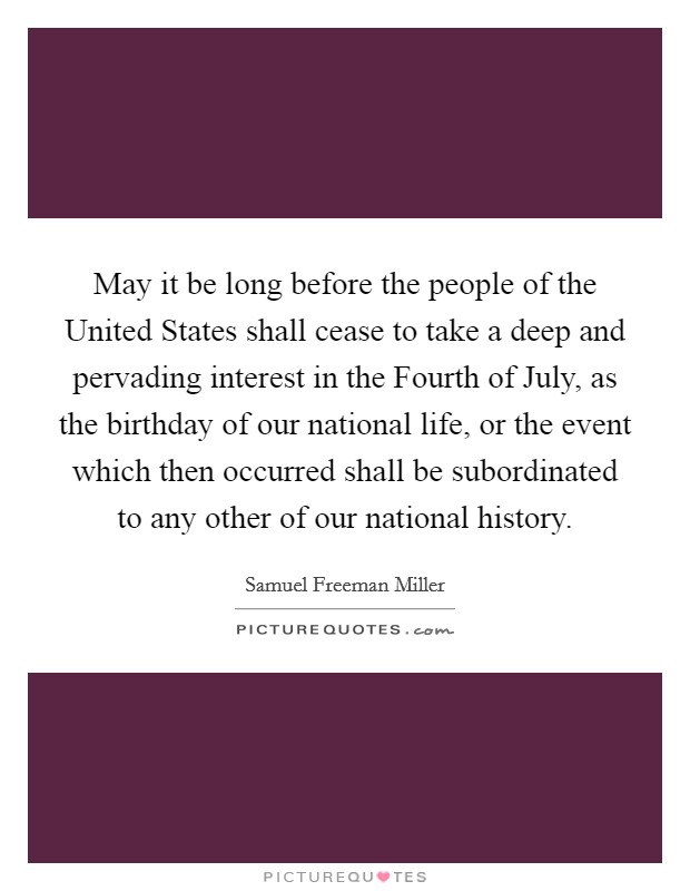 May it be long before the people of the United States shall cease to take a deep and pervading interest in the Fourth of July, as the birthday of our national life, or the event which then occurred shall be subordinated to any other of our national history. Picture Quote #1