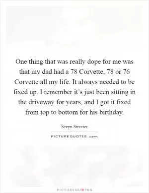 One thing that was really dope for me was that my dad had a  78 Corvette,  78 or  76 Corvette all my life. It always needed to be fixed up. I remember it’s just been sitting in the driveway for years, and I got it fixed from top to bottom for his birthday Picture Quote #1