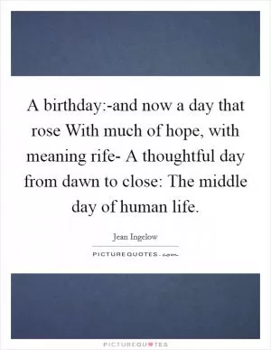 A birthday:-and now a day that rose With much of hope, with meaning rife- A thoughtful day from dawn to close: The middle day of human life Picture Quote #1