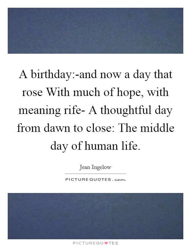 A birthday:-and now a day that rose With much of hope, with meaning rife- A thoughtful day from dawn to close: The middle day of human life. Picture Quote #1