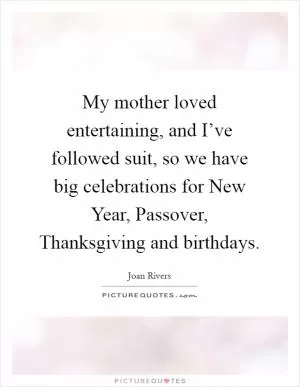 My mother loved entertaining, and I’ve followed suit, so we have big celebrations for New Year, Passover, Thanksgiving and birthdays Picture Quote #1
