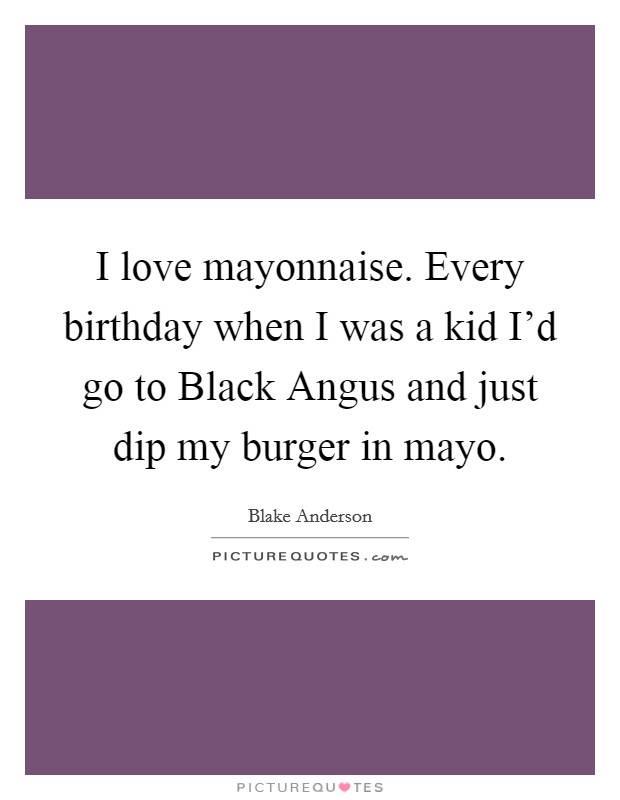 I love mayonnaise. Every birthday when I was a kid I'd go to Black Angus and just dip my burger in mayo. Picture Quote #1
