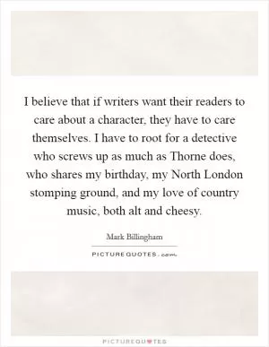 I believe that if writers want their readers to care about a character, they have to care themselves. I have to root for a detective who screws up as much as Thorne does, who shares my birthday, my North London stomping ground, and my love of country music, both alt and cheesy Picture Quote #1