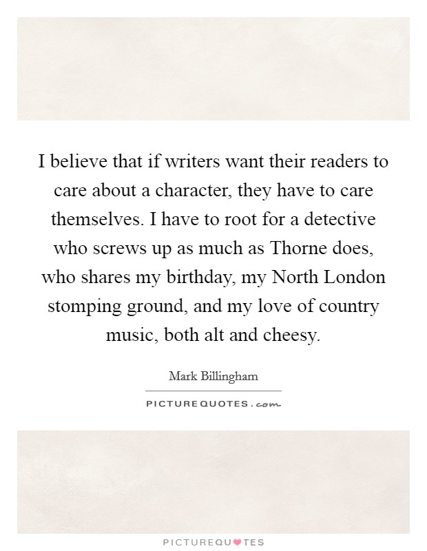 I believe that if writers want their readers to care about a character, they have to care themselves. I have to root for a detective who screws up as much as Thorne does, who shares my birthday, my North London stomping ground, and my love of country music, both alt and cheesy. Picture Quote #1