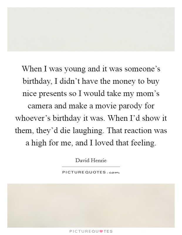 When I was young and it was someone's birthday, I didn't have the money to buy nice presents so I would take my mom's camera and make a movie parody for whoever's birthday it was. When I'd show it them, they'd die laughing. That reaction was a high for me, and I loved that feeling. Picture Quote #1