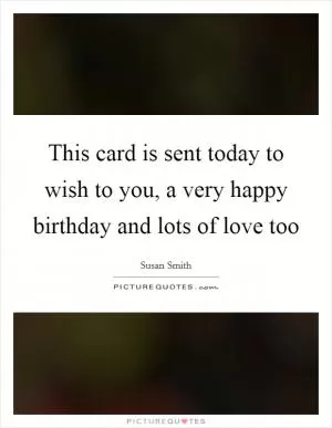 This card is sent today to wish to you, a very happy birthday and lots of love too Picture Quote #1