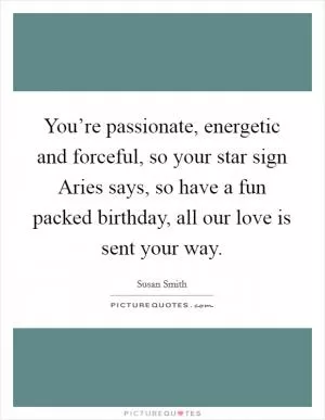 You’re passionate, energetic and forceful, so your star sign Aries says, so have a fun packed birthday, all our love is sent your way Picture Quote #1