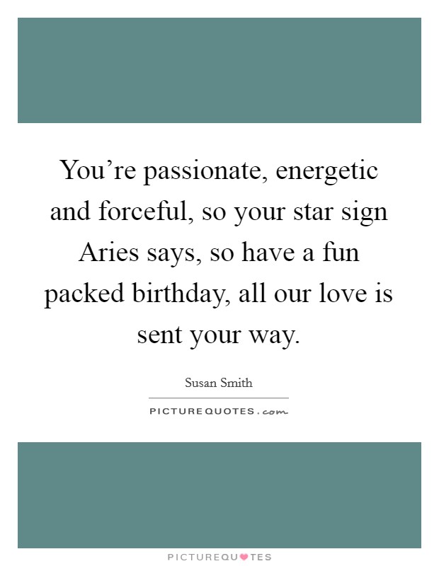 You're passionate, energetic and forceful, so your star sign Aries says, so have a fun packed birthday, all our love is sent your way. Picture Quote #1