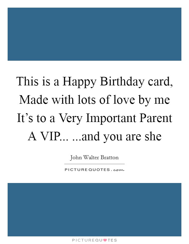 This is a Happy Birthday card, Made with lots of love by me It's to a Very Important Parent A VIP... ...and you are she Picture Quote #1