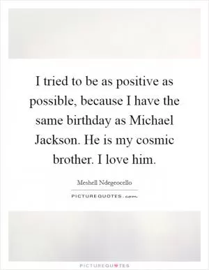I tried to be as positive as possible, because I have the same birthday as Michael Jackson. He is my cosmic brother. I love him Picture Quote #1