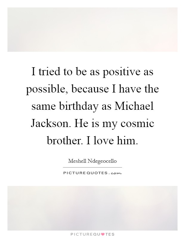 I tried to be as positive as possible, because I have the same birthday as Michael Jackson. He is my cosmic brother. I love him. Picture Quote #1
