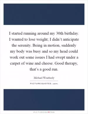 I started running around my 30th birthday. I wanted to lose weight; I didn’t anticipate the serenity. Being in motion, suddenly my body was busy and so my head could work out some issues I had swept under a carpet of wine and cheese. Good therapy, that’s a good run Picture Quote #1