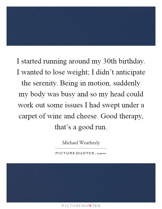 I started running around my 30th birthday. I wanted to lose weight; I didn't anticipate the serenity. Being in motion, suddenly my body was busy and so my head could work out some issues I had swept under a carpet of wine and cheese. Good therapy, that's a good run. Picture Quote #1