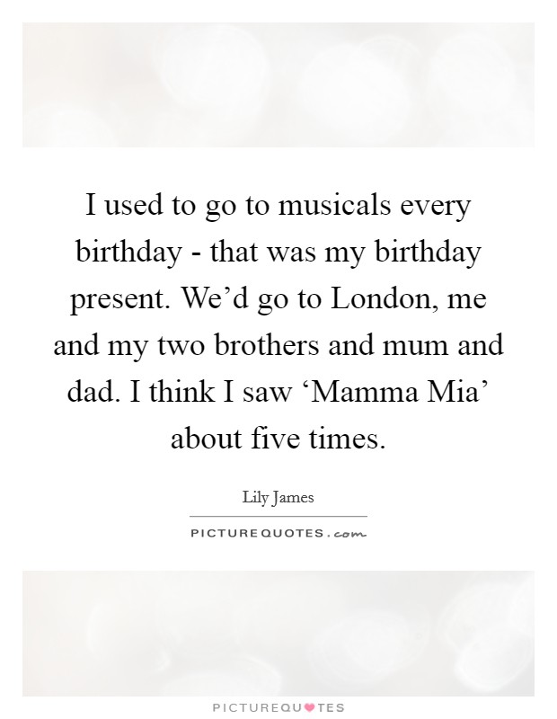 I used to go to musicals every birthday - that was my birthday present. We'd go to London, me and my two brothers and mum and dad. I think I saw ‘Mamma Mia' about five times. Picture Quote #1