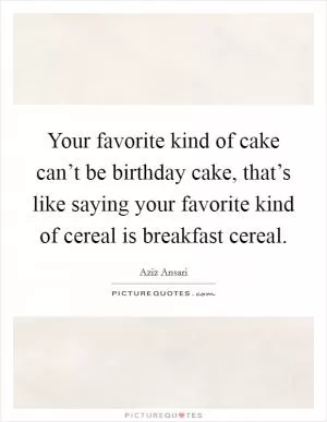 Your favorite kind of cake can’t be birthday cake, that’s like saying your favorite kind of cereal is breakfast cereal Picture Quote #1