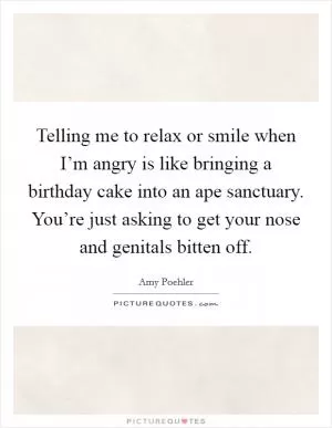 Telling me to relax or smile when I’m angry is like bringing a birthday cake into an ape sanctuary. You’re just asking to get your nose and genitals bitten off Picture Quote #1