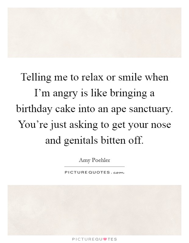 Telling me to relax or smile when I'm angry is like bringing a birthday cake into an ape sanctuary. You're just asking to get your nose and genitals bitten off. Picture Quote #1