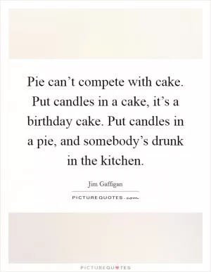 Pie can’t compete with cake. Put candles in a cake, it’s a birthday cake. Put candles in a pie, and somebody’s drunk in the kitchen Picture Quote #1
