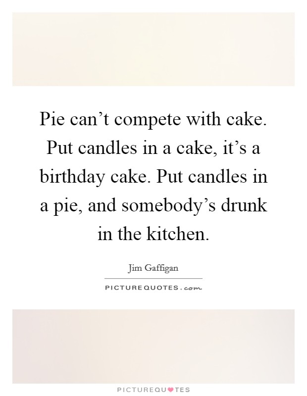 Pie can't compete with cake. Put candles in a cake, it's a birthday cake. Put candles in a pie, and somebody's drunk in the kitchen. Picture Quote #1