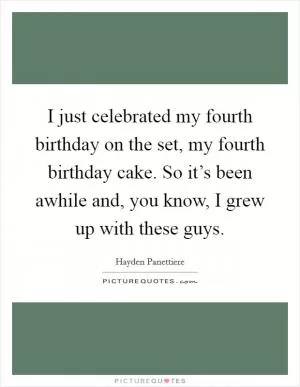 I just celebrated my fourth birthday on the set, my fourth birthday cake. So it’s been awhile and, you know, I grew up with these guys Picture Quote #1
