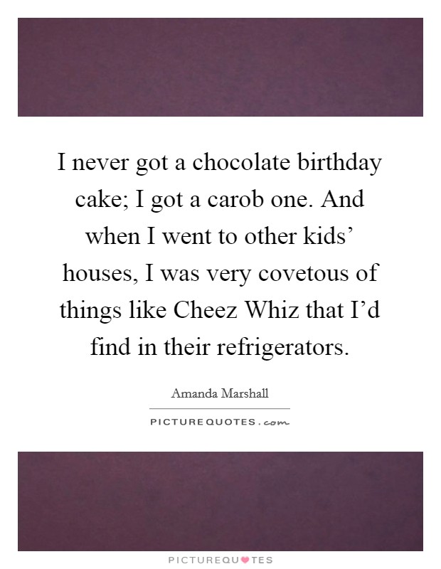 I never got a chocolate birthday cake; I got a carob one. And when I went to other kids' houses, I was very covetous of things like Cheez Whiz that I'd find in their refrigerators. Picture Quote #1