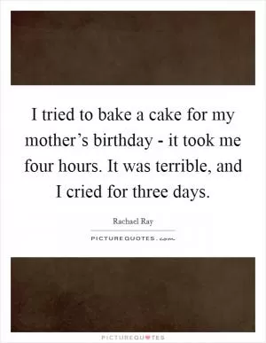 I tried to bake a cake for my mother’s birthday - it took me four hours. It was terrible, and I cried for three days Picture Quote #1