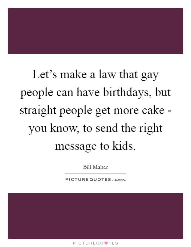 Let's make a law that gay people can have birthdays, but straight people get more cake - you know, to send the right message to kids. Picture Quote #1