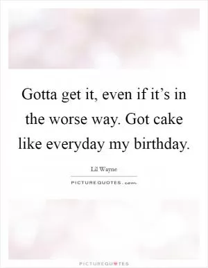 Gotta get it, even if it’s in the worse way. Got cake like everyday my birthday Picture Quote #1