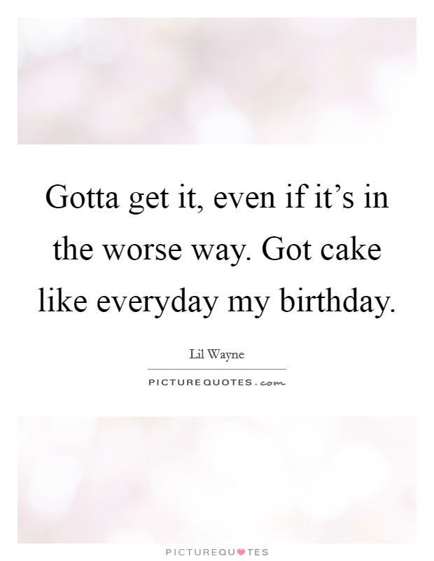 Gotta get it, even if it's in the worse way. Got cake like everyday my birthday. Picture Quote #1