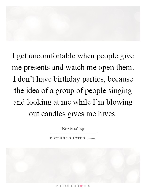 I get uncomfortable when people give me presents and watch me open them. I don't have birthday parties, because the idea of a group of people singing and looking at me while I'm blowing out candles gives me hives. Picture Quote #1
