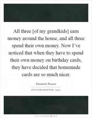 All three [of my grandkids] earn money around the house, and all three spend their own money. Now I’ve noticed that when they have to spend their own money on birthday cards, they have decided that homemade cards are so much nicer Picture Quote #1