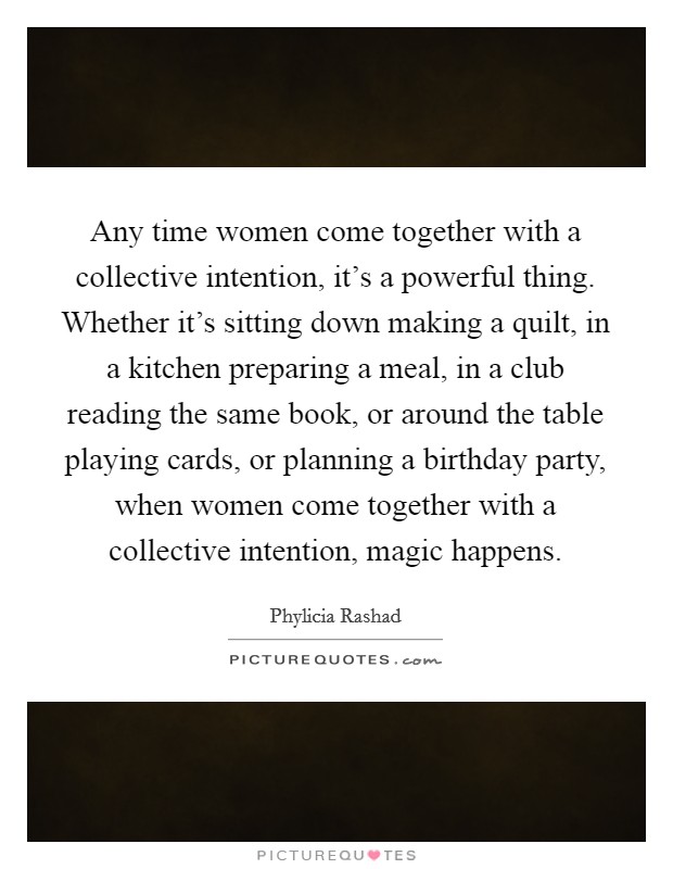 Any time women come together with a collective intention, it's a powerful thing. Whether it's sitting down making a quilt, in a kitchen preparing a meal, in a club reading the same book, or around the table playing cards, or planning a birthday party, when women come together with a collective intention, magic happens. Picture Quote #1