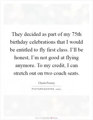They decided as part of my 75th birthday celebrations that I would be entitled to fly first class. I’ll be honest, I’m not good at flying anymore. To my credit, I can stretch out on two coach seats Picture Quote #1