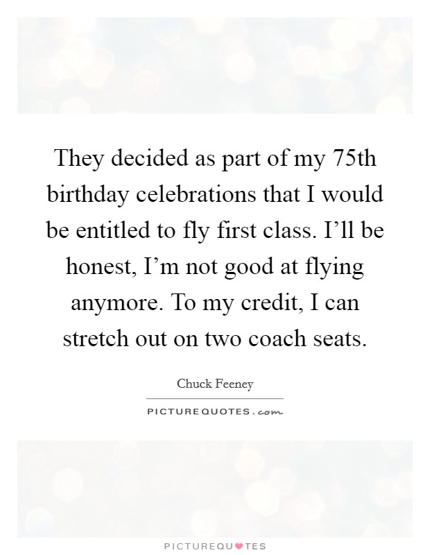 They decided as part of my 75th birthday celebrations that I would be entitled to fly first class. I'll be honest, I'm not good at flying anymore. To my credit, I can stretch out on two coach seats. Picture Quote #1