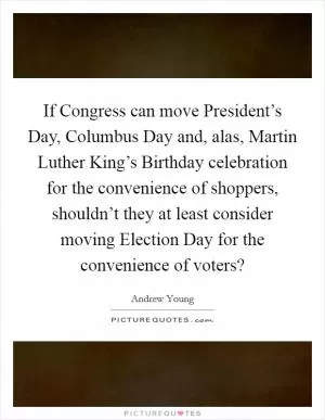 If Congress can move President’s Day, Columbus Day and, alas, Martin Luther King’s Birthday celebration for the convenience of shoppers, shouldn’t they at least consider moving Election Day for the convenience of voters? Picture Quote #1