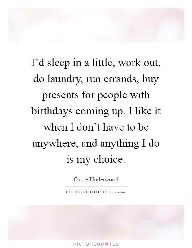 I'd sleep in a little, work out, do laundry, run errands, buy presents for people with birthdays coming up. I like it when I don't have to be anywhere, and anything I do is my choice. Picture Quote #1