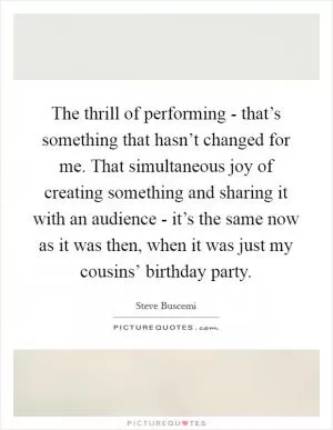 The thrill of performing - that’s something that hasn’t changed for me. That simultaneous joy of creating something and sharing it with an audience - it’s the same now as it was then, when it was just my cousins’ birthday party Picture Quote #1