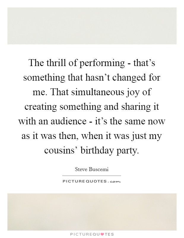 The thrill of performing - that's something that hasn't changed for me. That simultaneous joy of creating something and sharing it with an audience - it's the same now as it was then, when it was just my cousins' birthday party. Picture Quote #1
