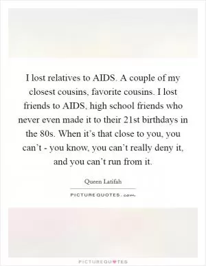 I lost relatives to AIDS. A couple of my closest cousins, favorite cousins. I lost friends to AIDS, high school friends who never even made it to their 21st birthdays in the  80s. When it’s that close to you, you can’t - you know, you can’t really deny it, and you can’t run from it Picture Quote #1
