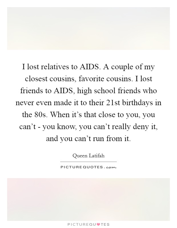 I lost relatives to AIDS. A couple of my closest cousins, favorite cousins. I lost friends to AIDS, high school friends who never even made it to their 21st birthdays in the  80s. When it's that close to you, you can't - you know, you can't really deny it, and you can't run from it. Picture Quote #1
