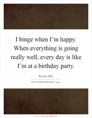 I binge when I’m happy. When everything is going really well, every day is like I’m at a birthday party Picture Quote #1