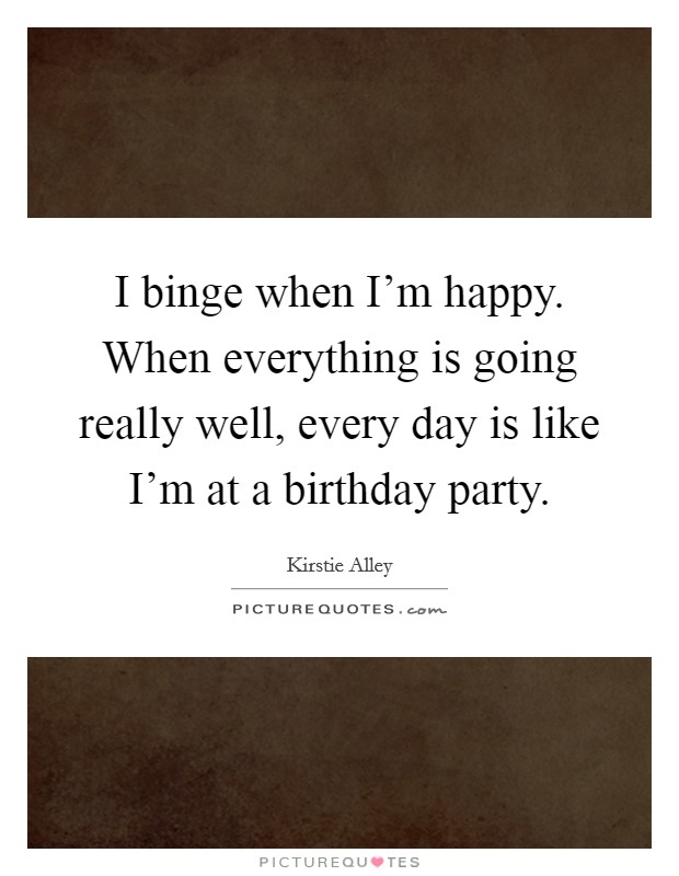 I binge when I'm happy. When everything is going really well, every day is like I'm at a birthday party. Picture Quote #1