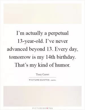 I’m actually a perpetual 13-year-old. I’ve never advanced beyond 13. Every day, tomorrow is my 14th birthday. That’s my kind of humor Picture Quote #1